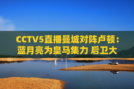 CCTV5直播曼城对阵卢顿：蓝月亮为皇马集力 后卫大轮换 小胜积3分率先登顶