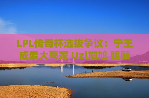 LPL传奇杯选拔争议：宁王成最大赢家 Uzi尴尬 照顾流量选手？